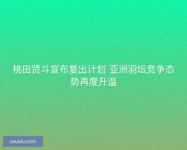 桃田贤斗宣布复出计划 亚洲羽坛竞争态势再度升温
