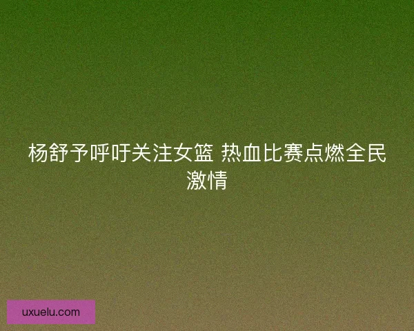 杨舒予呼吁关注女篮 热血比赛点燃全民激情