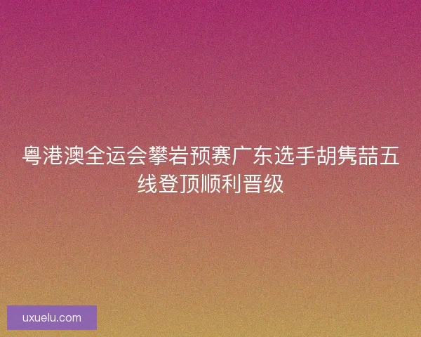 粤港澳全运会攀岩预赛广东选手胡隽喆五线登顶顺利晋级
