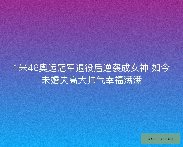 1米46奥运冠军退役后逆袭成女神 如今未婚夫高大帅气幸福满满 1米46奥运冠军退役后逆袭成女神 如今未婚夫高大帅气幸福满满