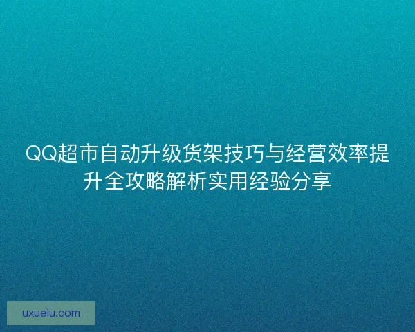 QQ超市自动升级货架技巧与经营效率提升全攻略解析实用经验分享 QQ超市自动升级货架技巧与经营效率提升全攻略解析实用经验分享