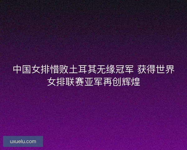 中国女排惜败土耳其无缘冠军 获得世界女排联赛亚军再创辉煌 中国女排惜败土耳其无缘冠军 获得世界女排联赛亚军再创辉煌