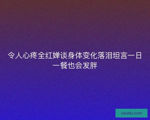 令人心疼全红婵谈身体变化落泪坦言一日一餐也会发胖 令人心疼全红婵谈身体变化落泪坦言一日一餐也会发胖