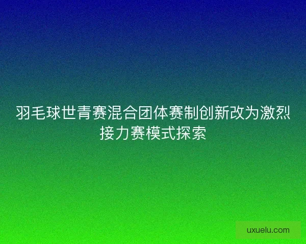 羽毛球世青赛混合团体赛制创新改为激烈接力赛模式探索 羽毛球世青赛混合团体赛制创新改为激烈接力赛模式探索