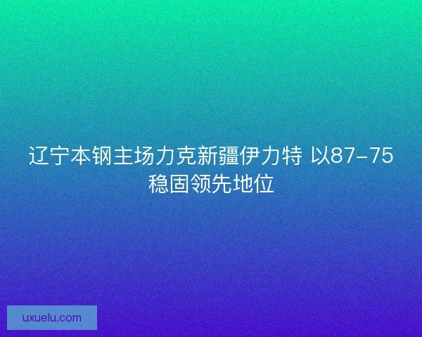 辽宁本钢主场力克新疆伊力特 以87-75稳固领先地位 辽宁本钢主场力克新疆伊力特 以87-75稳固领先地位
