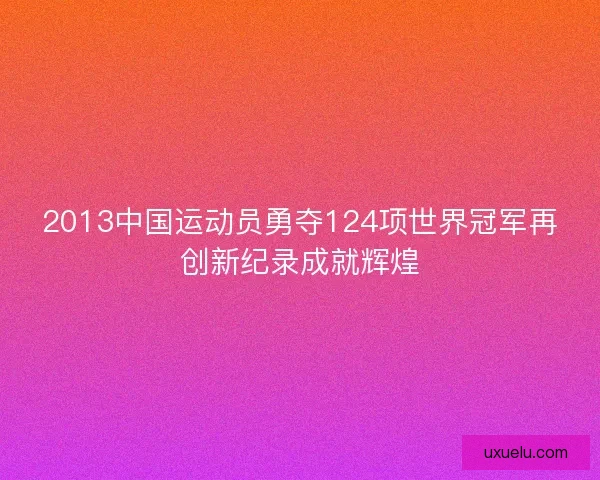 2013中国运动员勇夺124项世界冠军再创新纪录成就辉煌 2013中国运动员勇夺124项世界冠军再创新纪录成就辉煌