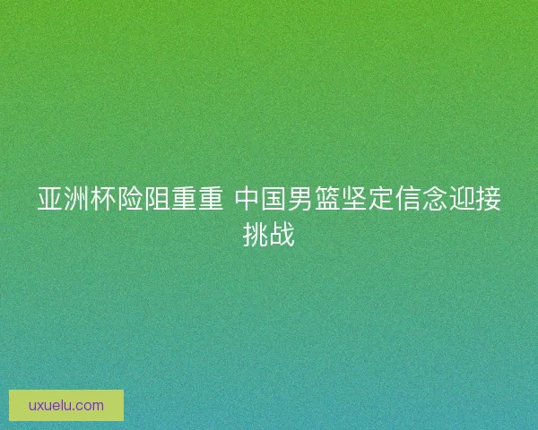 亚洲杯险阻重重 中国男篮坚定信念迎接挑战