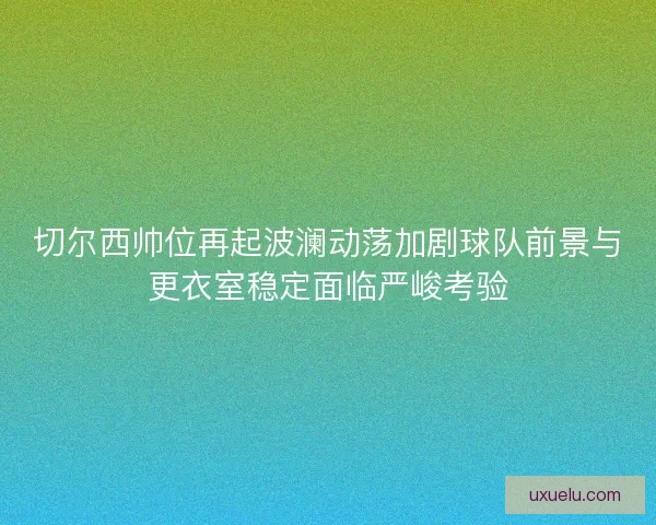 切尔西帅位再起波澜动荡加剧球队前景与更衣室稳定面临严峻考验