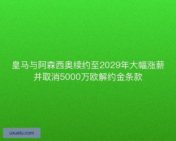皇马与阿森西奥续约至2029年大幅涨薪并取消5000万欧解约金条款