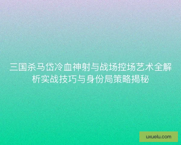三国杀马岱冷血神射与战场控场艺术全解析实战技巧与身份局策略揭秘 三国杀马岱冷血神射与战场控场艺术全解析实战技巧与身份局策略揭秘