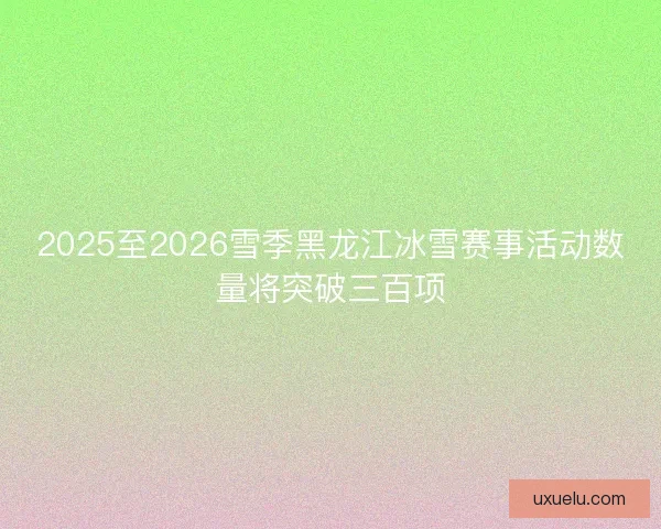 2025至2026雪季黑龙江冰雪赛事活动数量将突破三百项
