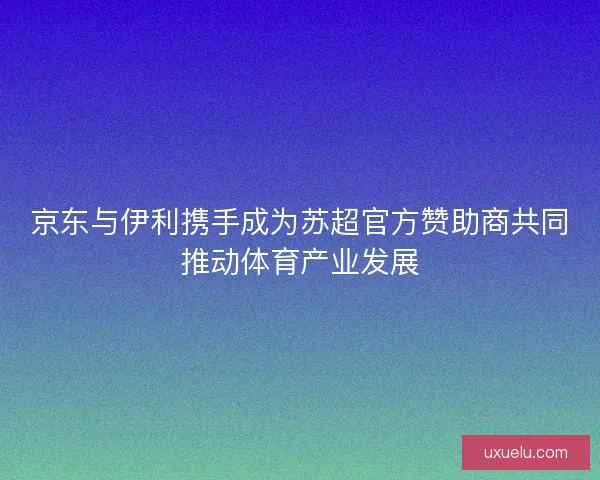 京东与伊利携手成为苏超官方赞助商共同推动体育产业发展 京东与伊利携手成为苏超官方赞助商共同推动体育产业发展