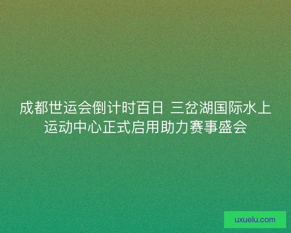 成都世运会倒计时百日 三岔湖国际水上运动中心正式启用助力赛事盛会 成都世运会倒计时百日 三岔湖国际水上运动中心正式启用助力赛事盛会