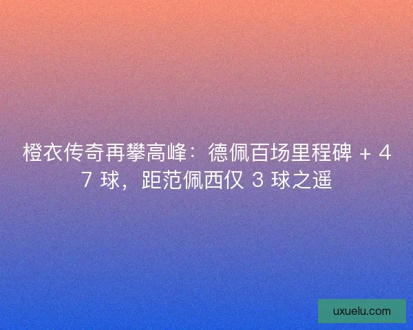 橙衣传奇再攀高峰：德佩百场里程碑 + 47 球，距范佩西仅 3 球之遥