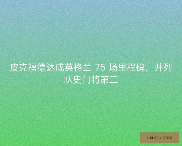皮克福德达成英格兰 75 场里程碑，并列队史门将第二