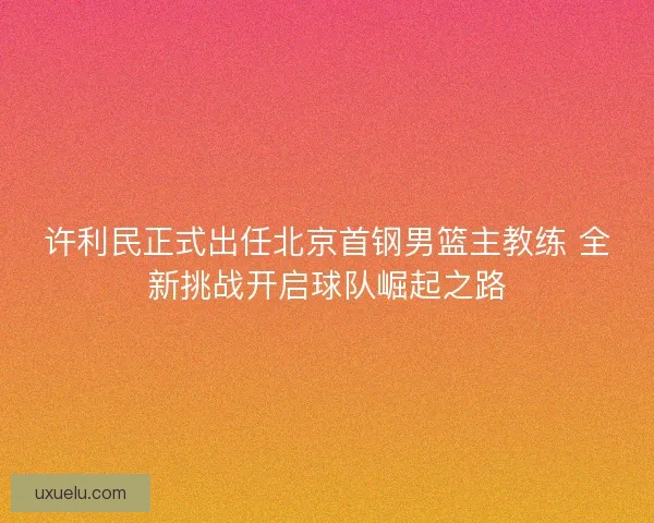 许利民正式出任北京首钢男篮主教练 全新挑战开启球队崛起之路 许利民正式出任北京首钢男篮主教练 全新挑战开启球队崛起之路