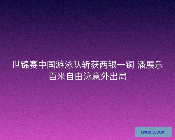 世锦赛中国游泳队斩获两银一铜 潘展乐百米自由泳意外出局 世锦赛中国游泳队斩获两银一铜 潘展乐百米自由泳意外出局