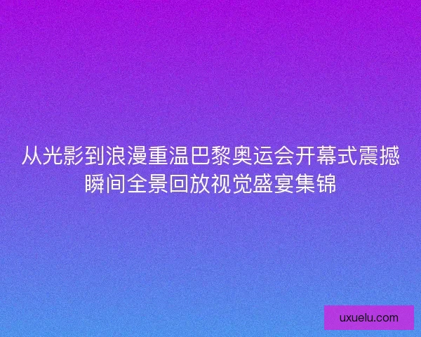 从光影到浪漫重温巴黎奥运会开幕式震撼瞬间全景回放视觉盛宴集锦