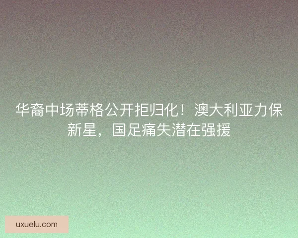 华裔中场蒂格公开拒归化！澳大利亚力保新星，国足痛失潜在强援