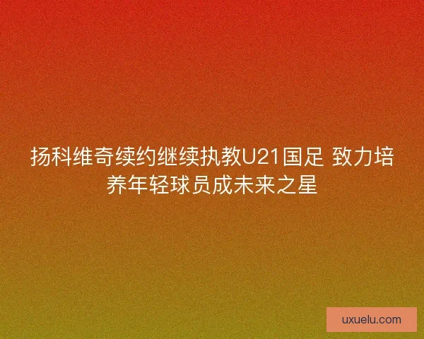 扬科维奇续约继续执教U21国足 致力培养年轻球员成未来之星