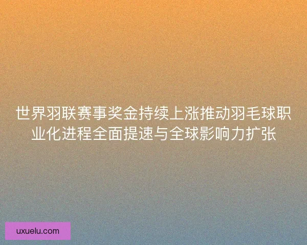 世界羽联赛事奖金持续上涨推动羽毛球职业化进程全面提速与全球影响力扩张