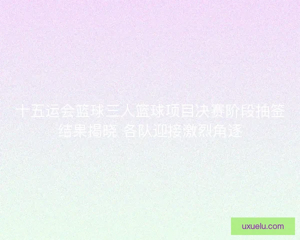 十五运会篮球三人篮球项目决赛阶段抽签结果揭晓 各队迎接激烈角逐