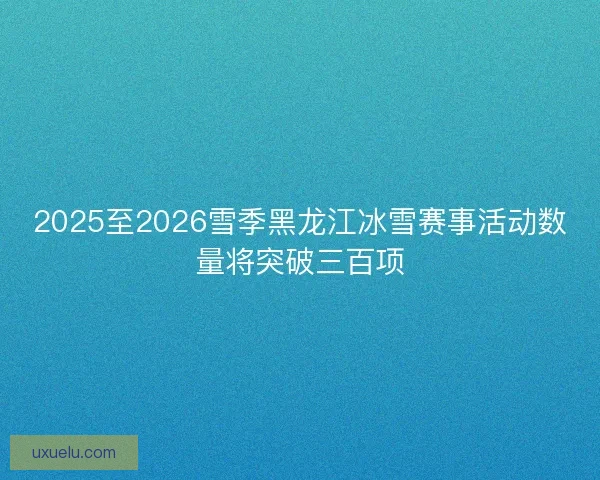 2025至2026雪季黑龙江冰雪赛事活动数量将突破三百项
