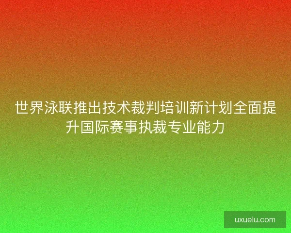 世界泳联推出技术裁判培训新计划全面提升国际赛事执裁专业能力
