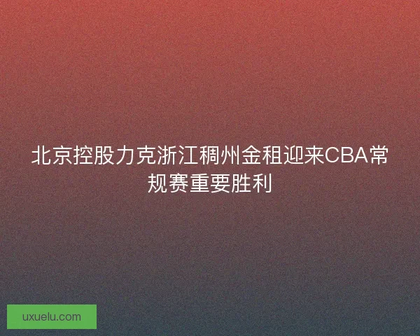 北京控股力克浙江稠州金租迎来CBA常规赛重要胜利 北京控股力克浙江稠州金租迎来CBA常规赛重要胜利