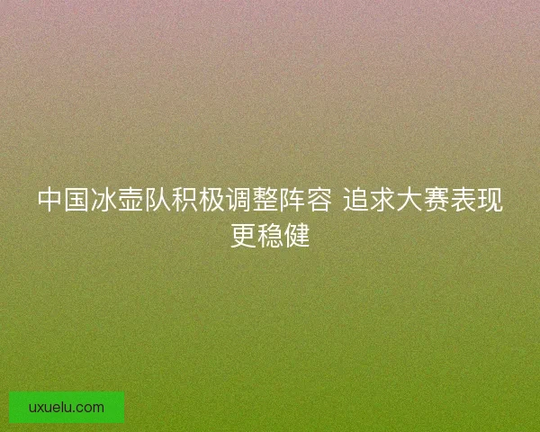 中国冰壶队积极调整阵容 追求大赛表现更稳健 中国冰壶队积极调整阵容 追求大赛表现更稳健