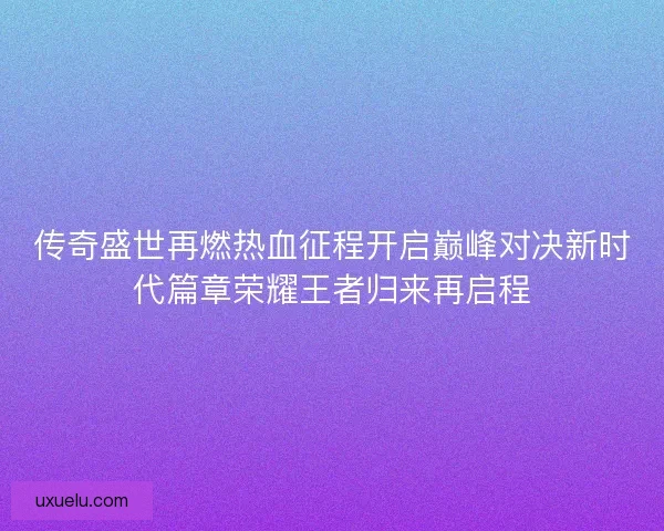 传奇盛世再燃热血征程开启巅峰对决新时代篇章荣耀王者归来再启程 传奇盛世再燃热血征程开启巅峰对决新时代篇章荣耀王者归来再启程